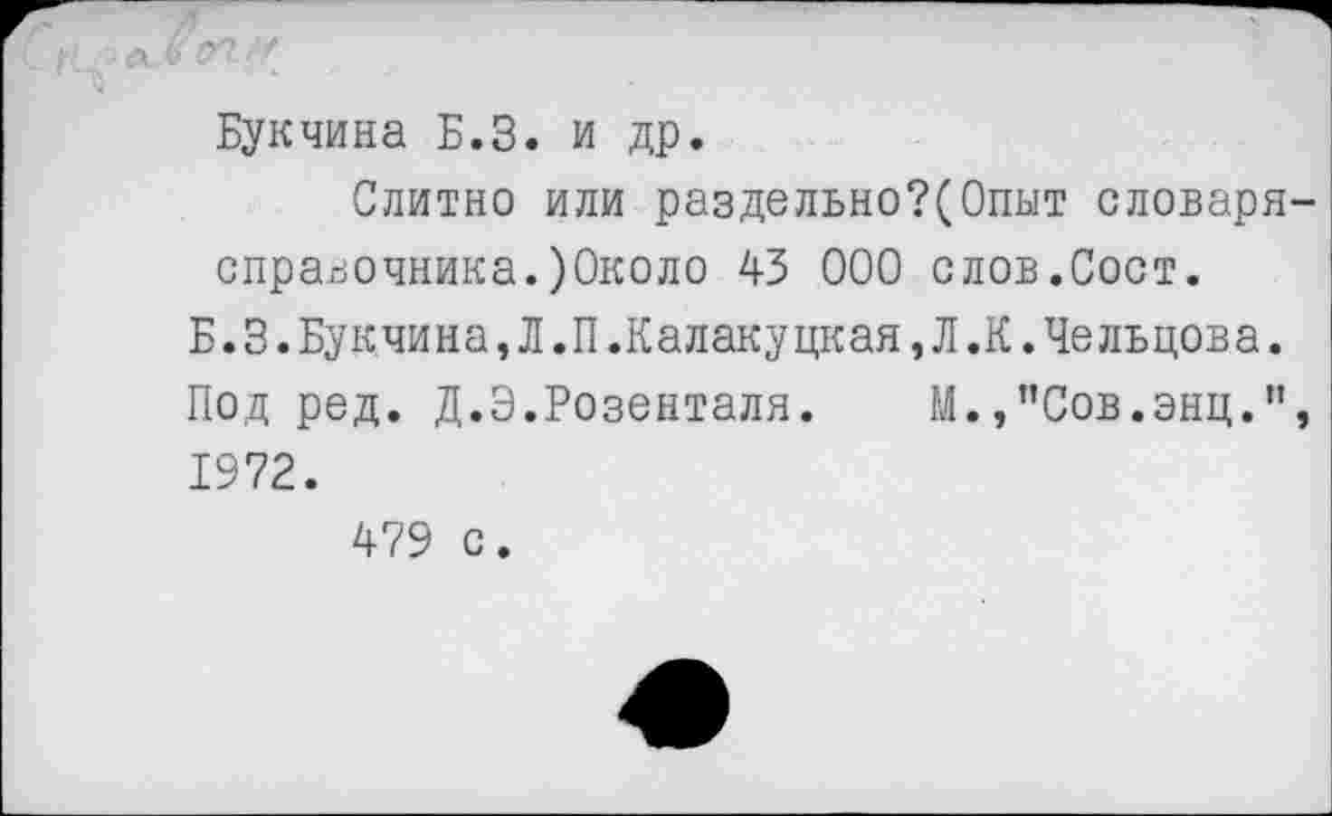 ﻿■х Ъ УТ
Букчина Б.З. и др.
Слитно или раздельно?(Опыт словаря справочника.)0коло 43 000 слов.Сост.
Б.3.Букчина,Л.П.Калакуцкая,Л.К.Чельцова.
Подрод. Д.Э.Розенталя. М.,”Сов.энц." 1972.
479 с.